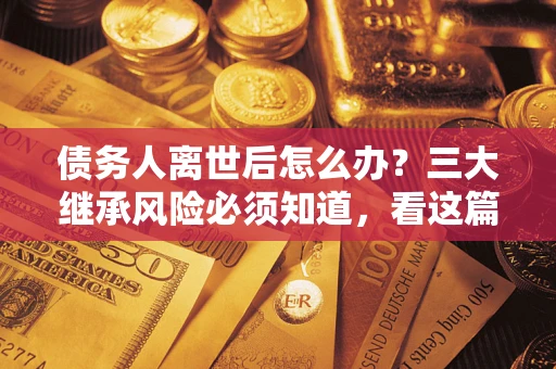 济南债务人离世后怎么办？三大继承风险必须知道，看这篇就够了